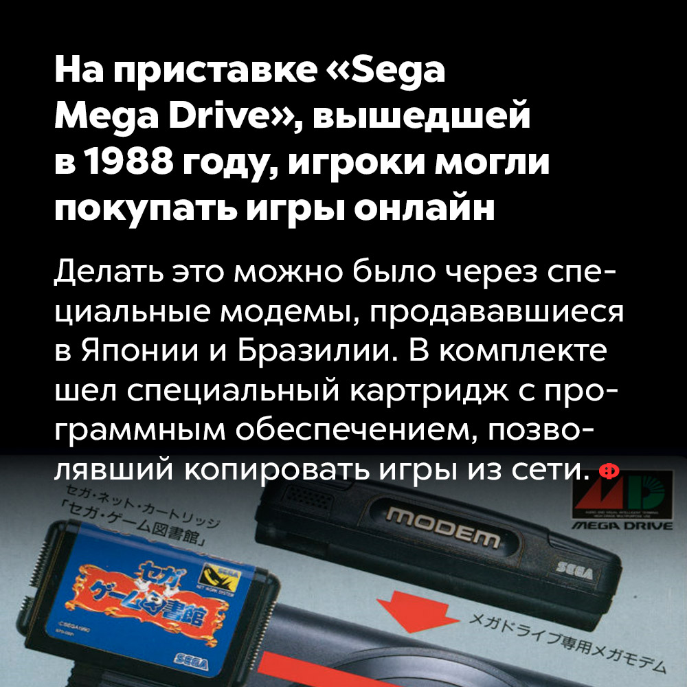 На приставке «Sega Mega Drive», вышедшей в 1988 году, игроки могли покупать игры онлайн. Делать это можно было через специальные модемы, продававшиеся в Японии и Бразилии. В комплекте шёл специальный картридж с программным обеспечением, позволявший копировать игры из сети.