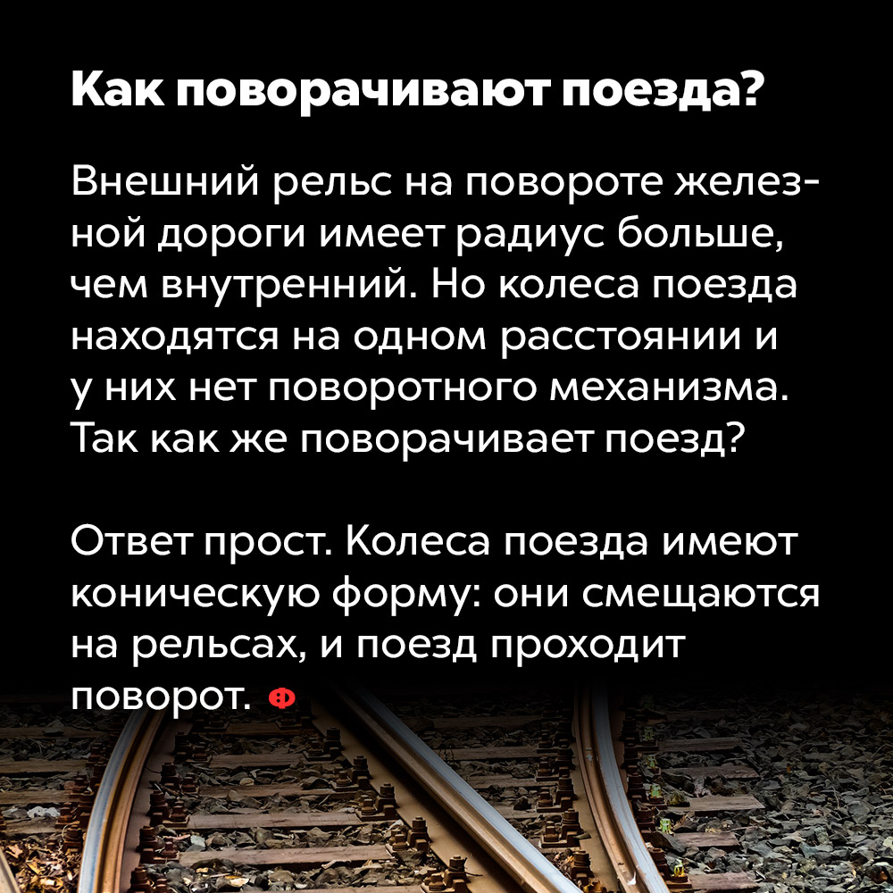 Как поворачивают поезда. Внешний рельс на повороте железной дороги имеет радиус больше, чем внутренний. Но колёса поезда находятся на одном расстоянии и у них нет поворотного механизма. Так как же поворачивает поезд?
Ответ просто. Колёса поезда имеют коническую форму: они смещаются на рельсах, и поезд проходит поворот.