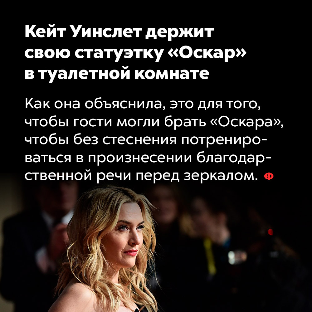 Кейт Уинслет держит свою статуэтку «Оскар» в туалетной комнате. Как она объяснила, это для того чтобы гости могли брать «Оскара», чтобы без стеснения потренироваться в произнесении благодарственной речи перед зеркалом.