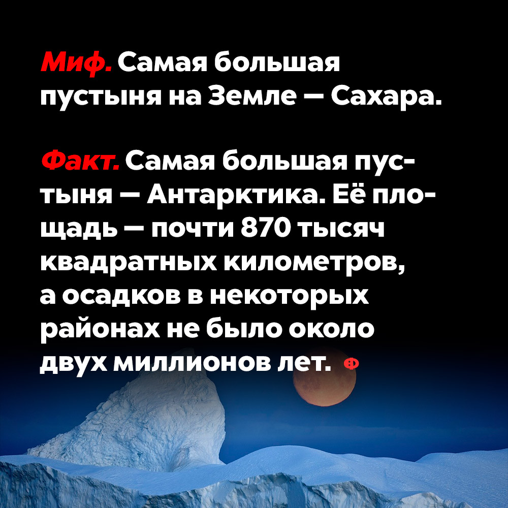 Самая большая пустыня на Земле — Сахара. Сахара — не самая большая пустыня в мире, это миф. Самая большая пустыня — Антарктика. Её площадь — почти 870 000 км, а осадков в некоторых районах не было уже около двух миллионов лет.