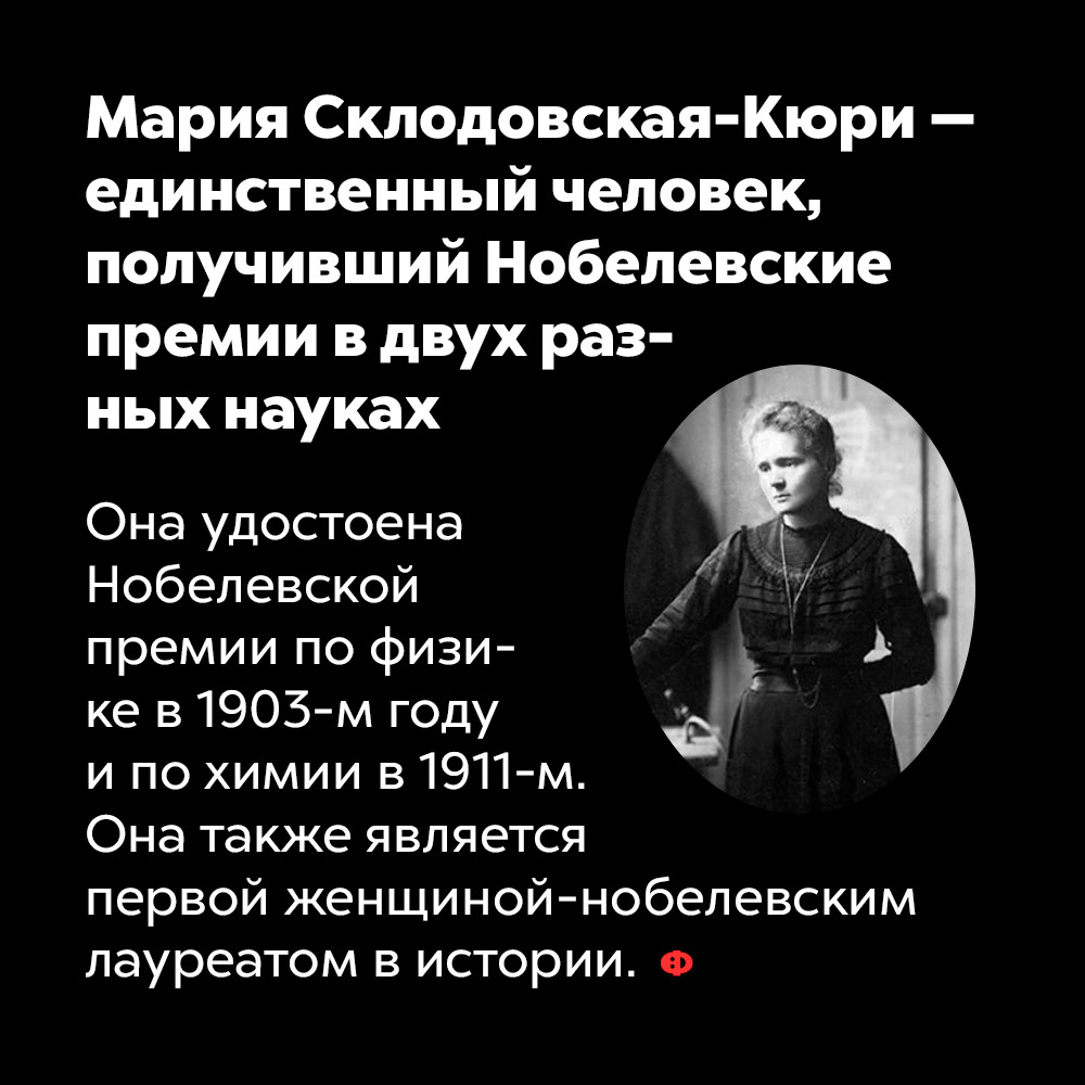 Мария Склодовская-Кюри — единственный человек, получивший Нобелевские премии в двух разных науках. Она удостоена Нобелевской премии по физике в 1903-м году и по химии в 1911-м. Кюри также является первой женщиной-нобелевским лауреатом в истории.