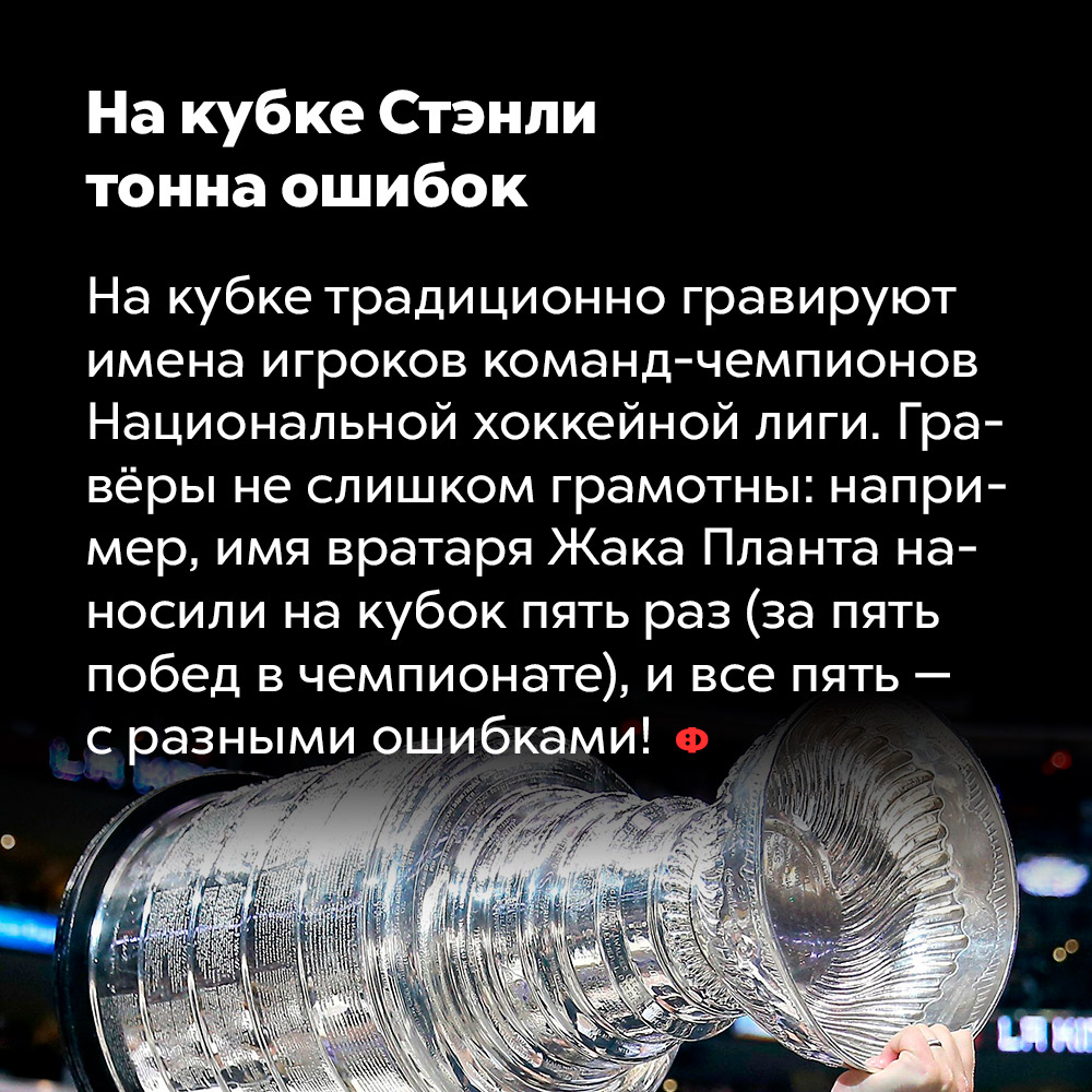 На кубке Стэнли тонна ошибок. На кубке традиционно гравируют имена игроков команд-чемпионов Национальной хоккейной лиги. Гравёры не слишком грамотны: например, имя вратаря Жака Планта наносили на кубок пять раз (за пять побед в чемпионате), и все пять — с разными ошибками.