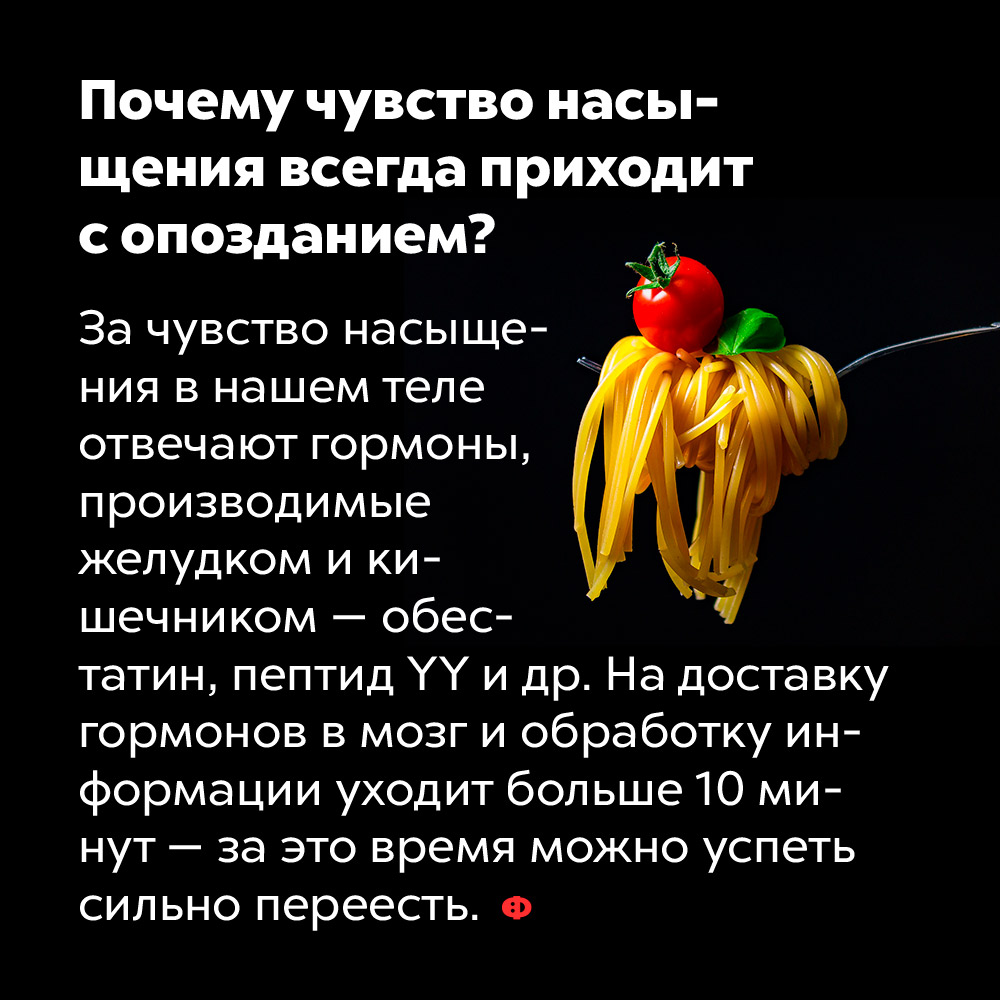 Почему чувство насыщения всегда приходит с опозданием. За чувство насыщения в нашем теле отвечают гормоны, производимые желудком и кишечником — обестатин, пептид YY и др. На доставку гормонов в мозг и обработку информации уходит больше 10 минут — за это время можно успеть сильно переесть.