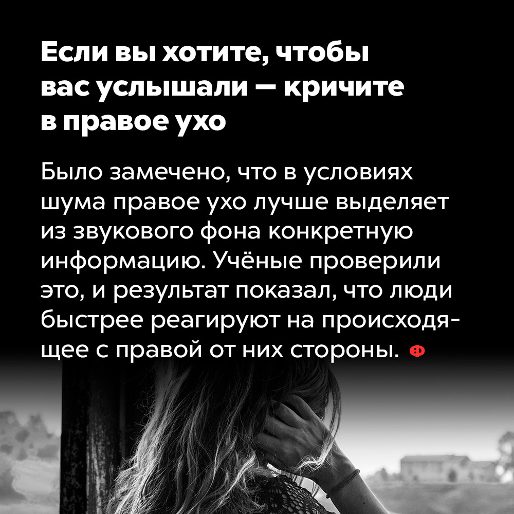 Если вы хотите, чтобы вас услышали — кричите в правое ухо. Было замечено, что в условиях шума правое ухо лучше выделяет из звукового фона конкретную информацию. Учёные проверили это, и результат показал, что люди быстрее реагируют на происходящее с правой от них стороны.