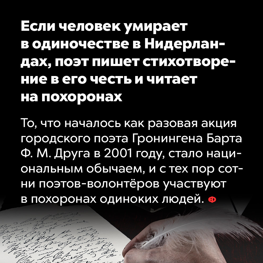 Если человек умирает в одиночестве в Нидерландах, поэт пишет стихотворение в его честь и читает на похоронах. То, что началось как разовая акция городского поэта Гронингена Барта Ф. М. Друга в 2001 году, стало национальным обычаем, и с тех пор сотни поэтов-волонтёров участвуют в похоронах одиноких людей.
