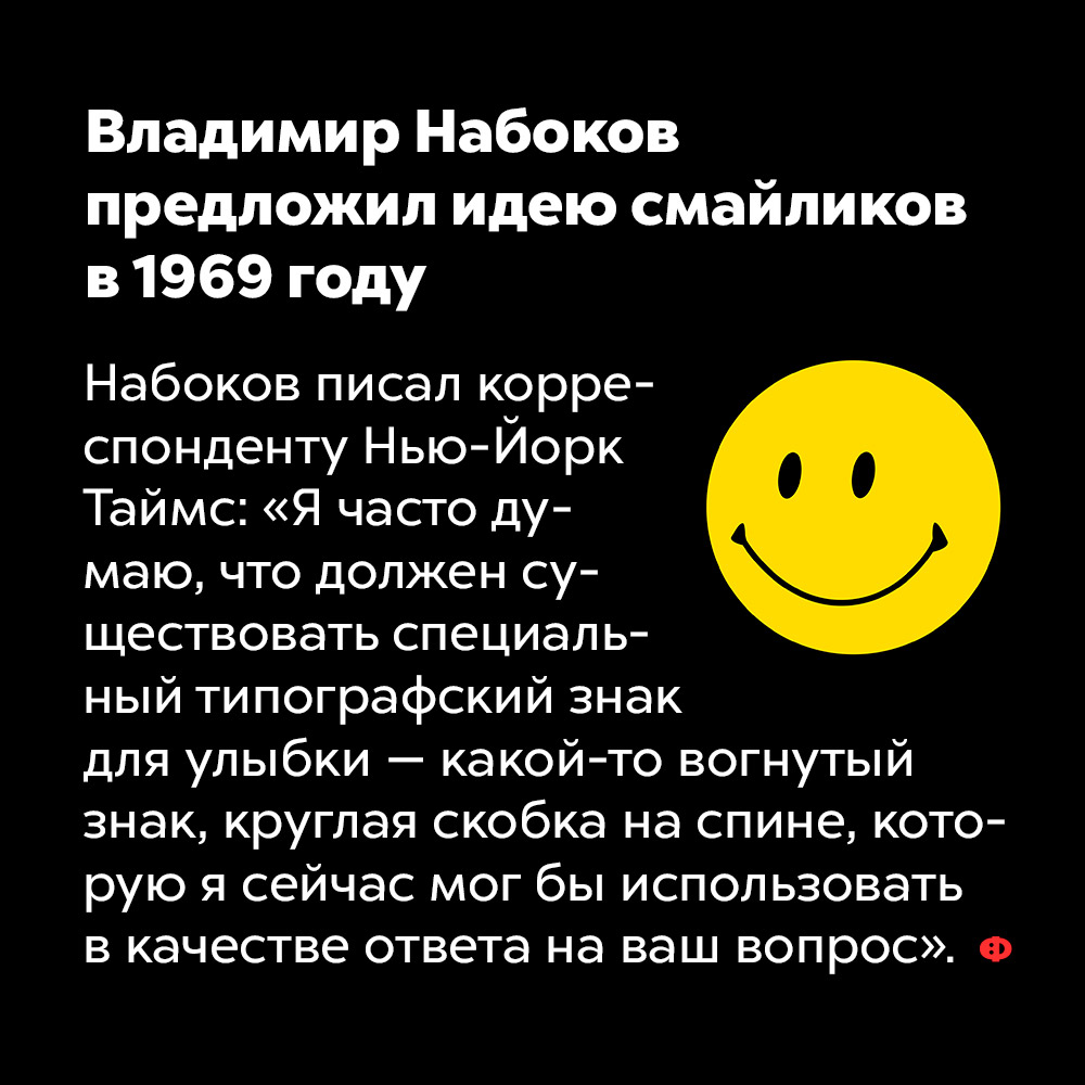 Владимир Набоков предложил идею смайликов в 1969 году. Набоков писал корреспонденту Нью-Йорк Таймс: «Я часто думаю, что должен существовать специальный типографский знак для улыбки — какой-то вогнутый знак, круглая скобка на спине, которую я сейчас мог би использовать в качестве ответа на ваш вопрос».