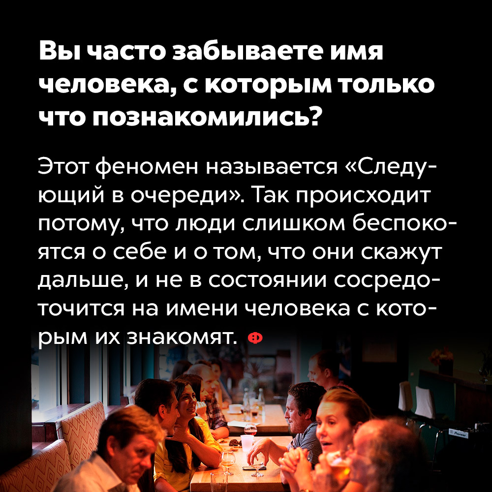 Вы часто забываете имя человека, с которым только что познакомились. Этот феномен называется «Следующий в очереди». Так происходит потому что люди слишком беспокоятся о себе и о том, что они скажут дальше, и не в состоянии сосредоточиться на имени человека, с которым их знакомят.