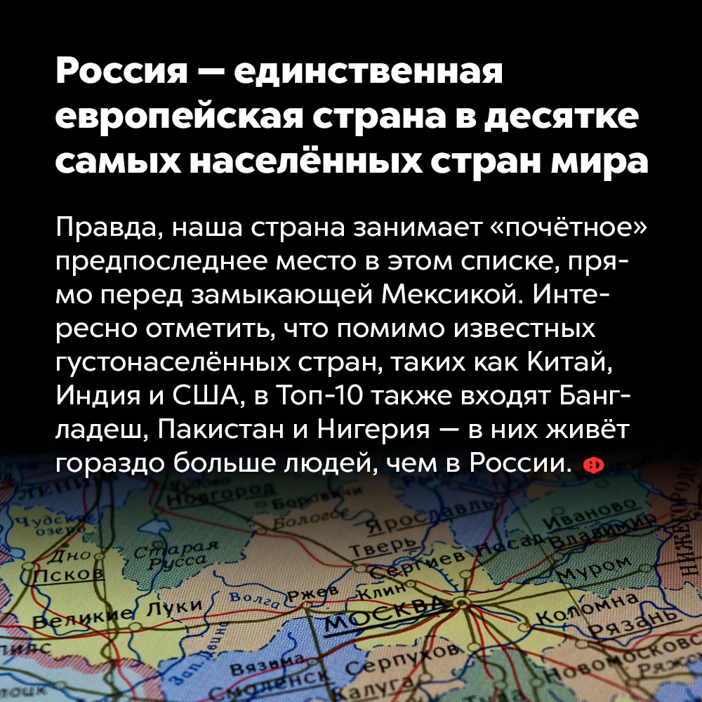 Россия — единственная европейская страна в десятке самых населённых стран мира. Правда, наша страна занимает «почётное» предпоследнее место в этом списке, прямо перед замыкающей Мексикой. Интересно отметить, что помимо известных густонаселённых стран, таких как Китай, Индия и США, в Топ-10 также входят Бангладеш, Пакистан и Нигерия — в них живёт гораздо больше людей, чем в России.