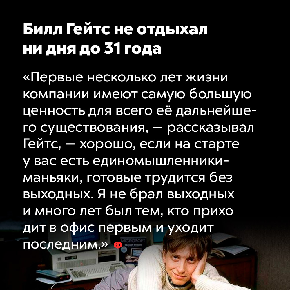 Билл Гейтс не отдыхал ни дня до 31 года. «Первые несколько лет жизни компании имеют самую большую ценность для всего её дальнейшего существования, — рассказывал Гейтс, — хорошо, если на старте у вас есть единомышленники-маньяки, готовые трудится без выходных. Я не брал выходных и много лет был тем, кто приходит в офис первым и уходит последним.»