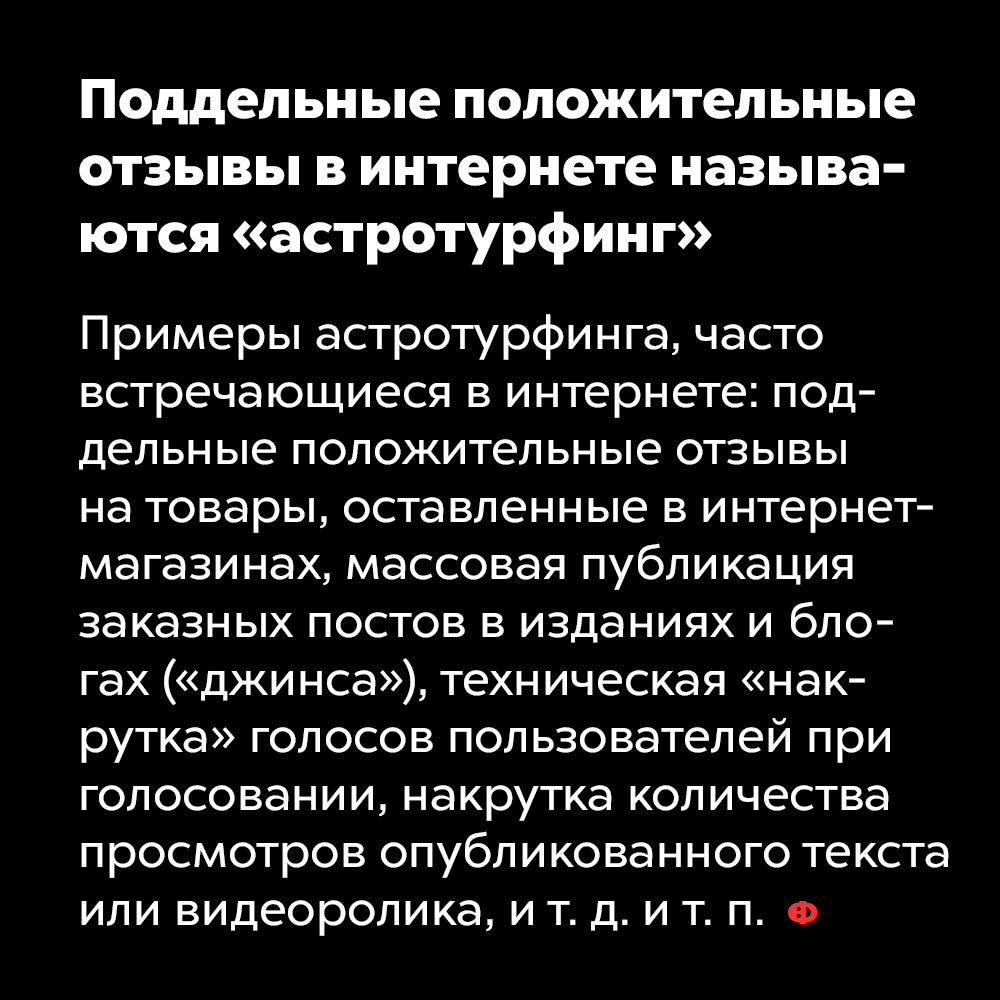 Поддельные положительные отзывы в интернете называются «астротурфинг». Примеры астротурфинга, часто встречающиеся в интернете: поддельные положительные отзывы на товары, оставленные в интерне-магазинах, массовая публикация заказных постов в изданиях и блогах («джинса»), техническая «накрутка» голосов пользователей при голосовании, накрутка количества просмотров опубликованного текста или видеоролика, и т. д. и т. п.