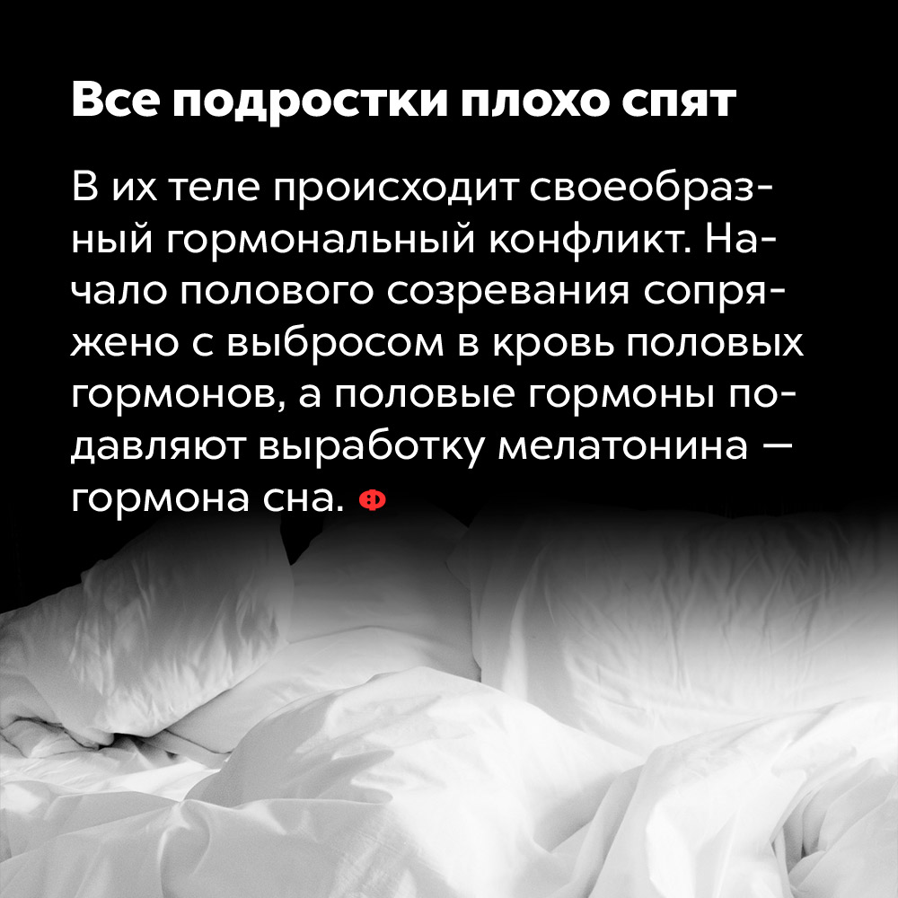 Все подростки плохо спят. В их теле происходит гормональный конфликт. Начало полового созревания сопряжено с выбросом в кровь половых гормонов, а половые гормоны подавляют выработку мелатонина — гормона сна.