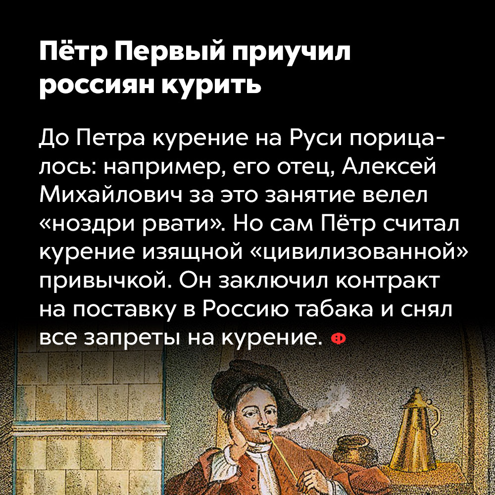 Пётр Первый приучил россиян курить. До Петра курение на Руси порицалось: например, его отец, Алексей Михайлович за это занятие велел «ноздри рвати». Но сам Пётр считал курение изящной «цивилизованной» привычкой. Он заключил контракт на поставку в Россию табака и снял все запреты на курение.