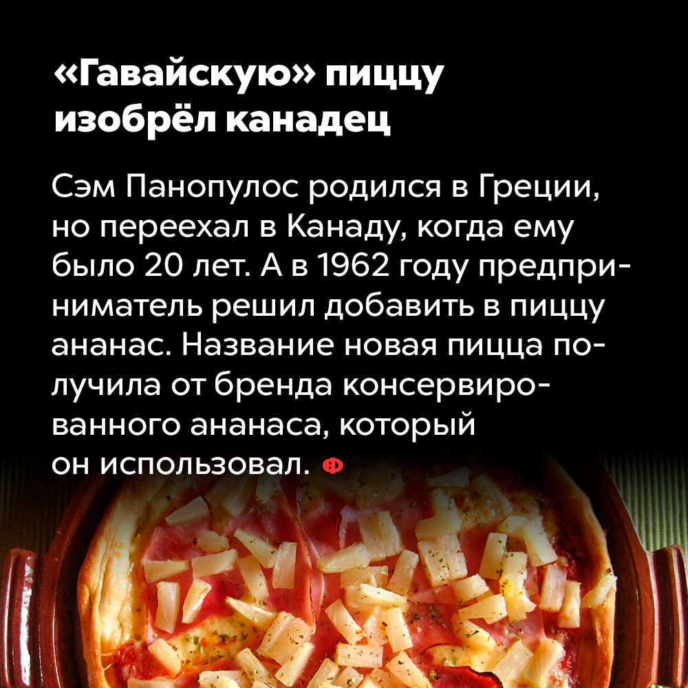 «Гавайскую» пиццу изобрёл канадец. Сэм Пнопулос родился в Греции, но переехал в Канаду, когда ему было 20 лет. А в 1962 году предприниматель решил добавить в пиццу ананас. Название новая пицца получила от бренда консервированного ананаса, который он использовал.