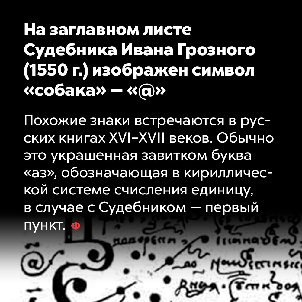 На заглавном листе Судебника Ивана Грозного (1550 г.) изображен символ «cобака» — «@». Похожие знаки встречаются в русских книгах 16-17 веков. Обычно это украшенная завитком буква «аз», обозначающая в кириллической системе счисления единицу, в случае с Судебником — первый пункт.