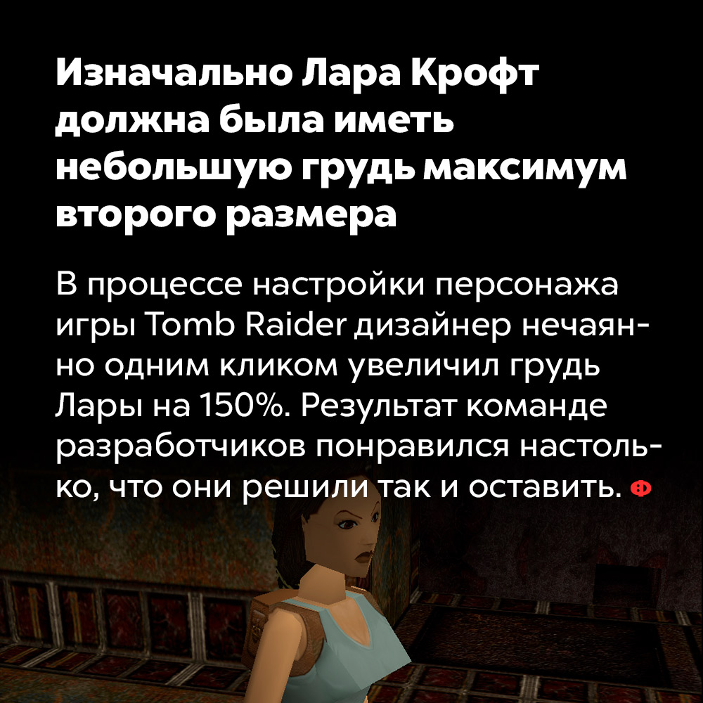 Изначально Лара Крофт должна была иметь небольшую грудь максимум второго размера. В процессе настройки персонажа игры Tomb Rider дизайнер нечаянно одним кликом увеличил грудь Лары на 150%. Результат команде разработчиков понравился настолько, что они решили так и оставить.