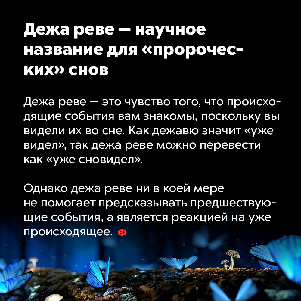 Дежа реве — научное название для «пророческих» снов. Дежа реве — это чувство того, что происходящее события вам знакомы, поскольку вы видели их во сне. Как дежа вю значит «уже видел», так дежа реве можно перевести как «уже сновидел».
Однако дежа реве ни в коей мере не помогает предсказывать предшествующие события, а является реакцией на уже происходящее.