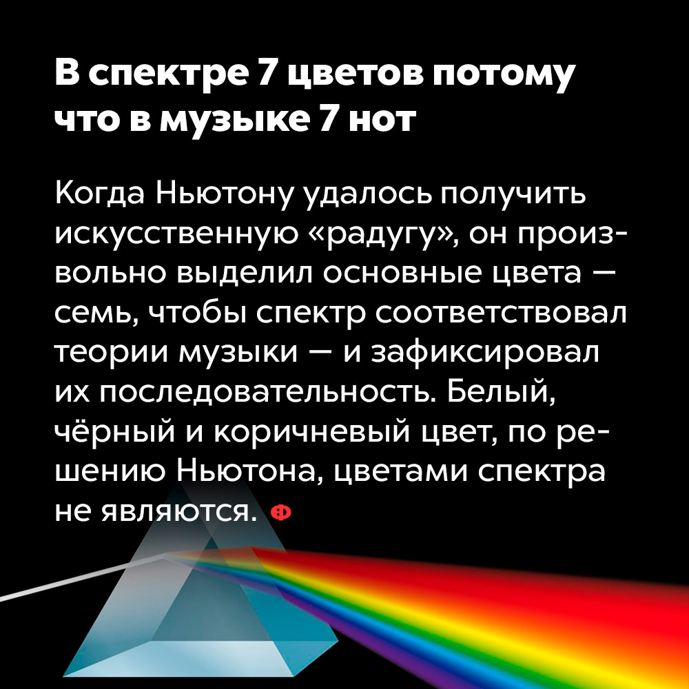 В спектре 7 цветов потому что в музыке 7 нот. Когда Ньютону удалось получить искусственную «радугу», он произвольно выделил основные цвета — семь, чтобы спектр соответствовал теории музыки — и зафиксировал их последовательность. Белый, чёрный и коричневый цвет, по решению Ньютона, цветами спектра не являются.