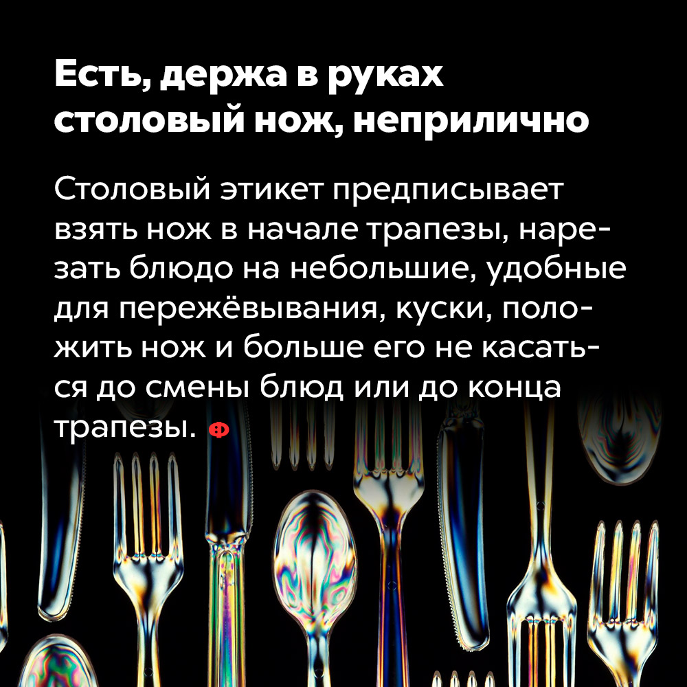 Есть, держа в руках столовый нож, неприлично. Столовый этикет предписывает взять нож в начале трапезы, нарезать блюдо на небольшие, удобные для пережёвывания, куски, положить нож и больше его не касаться до смены блюд или до конца трапезы.