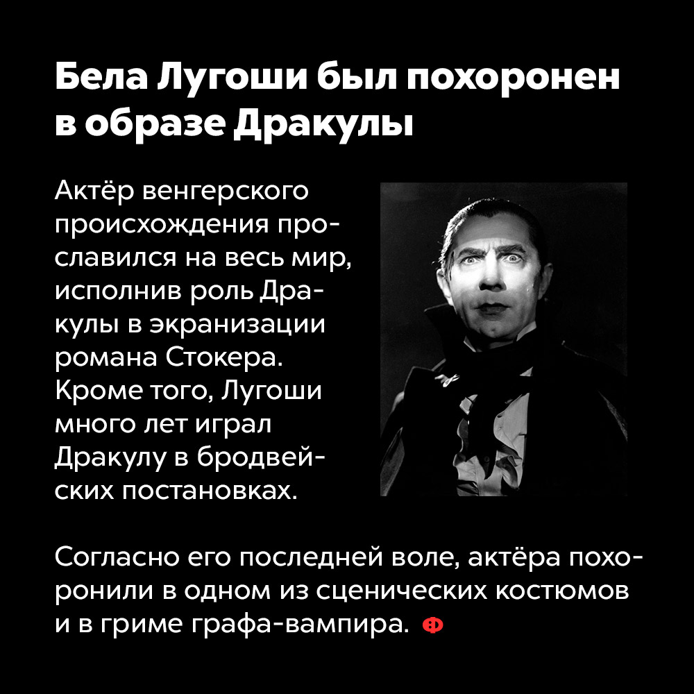 Бела Лугоши был похоронен в образе Дракулы. Актёр венгерского происхождения прославился на весь мир, исполнив роль Дракулы в экранизации романа Стокера. Кроме того, Лугами много лет играл Дракулу в бродвейских постановках.
Согласно его последней воле, актёра похоронили в одном и сценических костюмов и в гриме графа-вампира.
