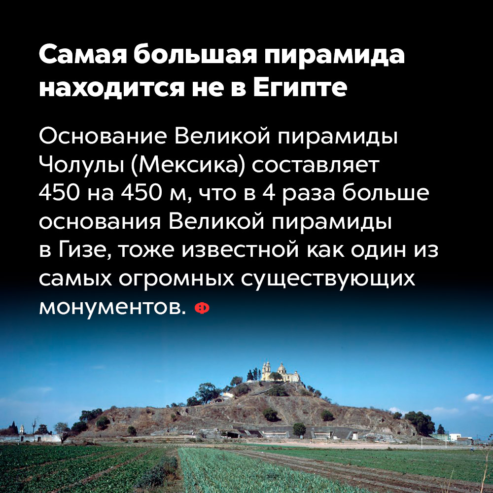 Самая большая пирамида находится не в Египте. Основание Великой пирамиды Чолулы (Мексика) составляет 450 на 450 м, что в 4 раза больше основания Великой пирамиды в Гизе, тоже известной как один из самых огромных существующих монументов.