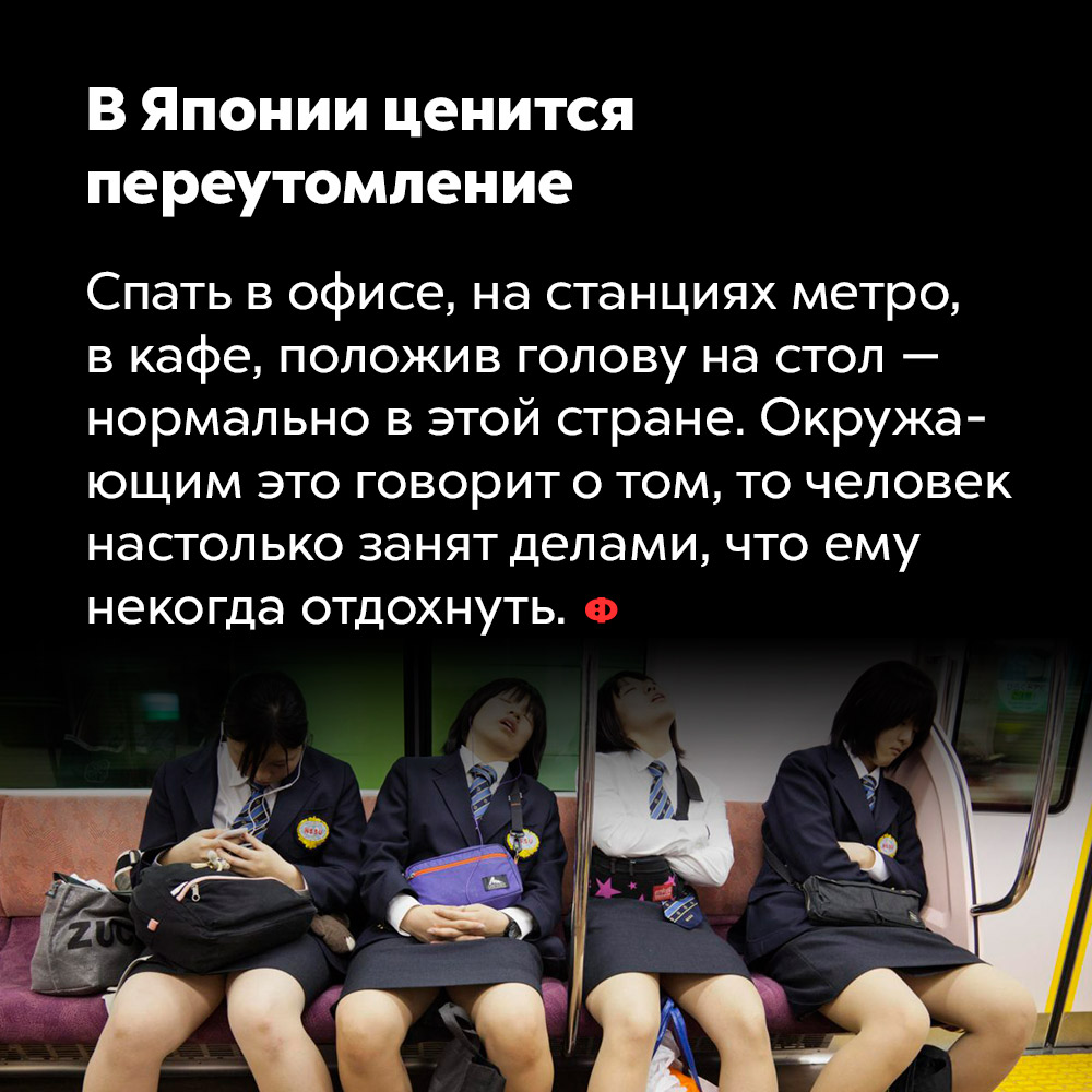 В Японии ценится переутомление. Спать в офисе, на станциях метро, в кафе, положив голову на стол — нормально в этой стране. Окружающим это говорит о том, что человек настолько занят делами, что ему некогда отдохнуть.