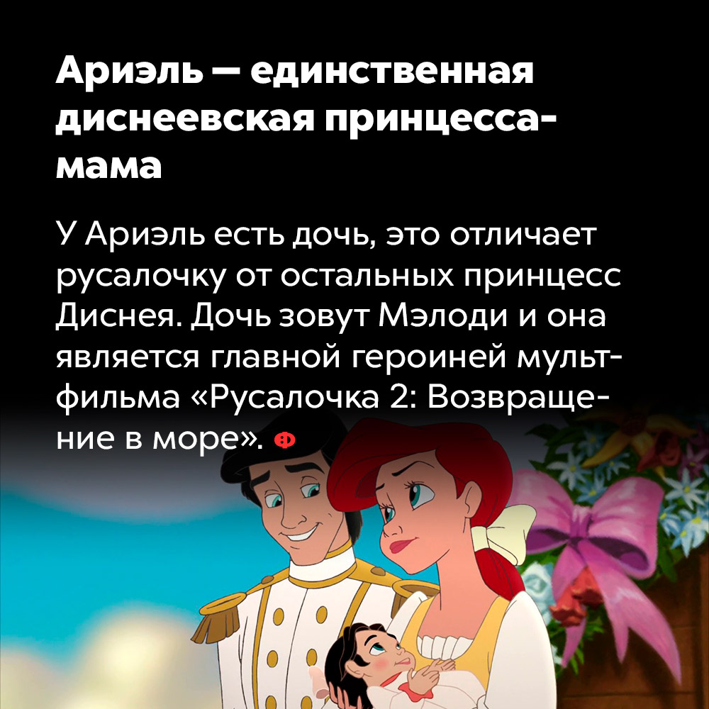Ариэль — единственная диснеевская принцесса-мама. У Ариэль есть дочь, это отличает русалочку от остальных принцесс Диснея. Дочь зовут Мэлоди и она является главной героиней мультфильма «Русалочка 2: Возвращение в море».