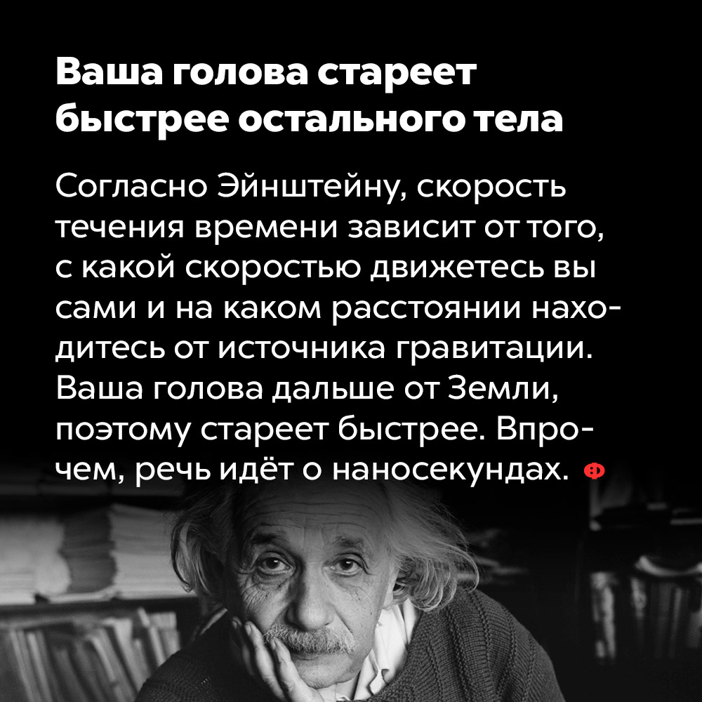 Ваша голова стареет быстрее остального тела. Согласно Эйнштейну, скорость течения времени зависит от того с какой скоростью движетесь вы сами и на каком расстоянии находитесь от источника гравитации. Ваша голова дальше от Земли, поэтому стареет быстрее. Впрочем, речь идёт о наносекундах.