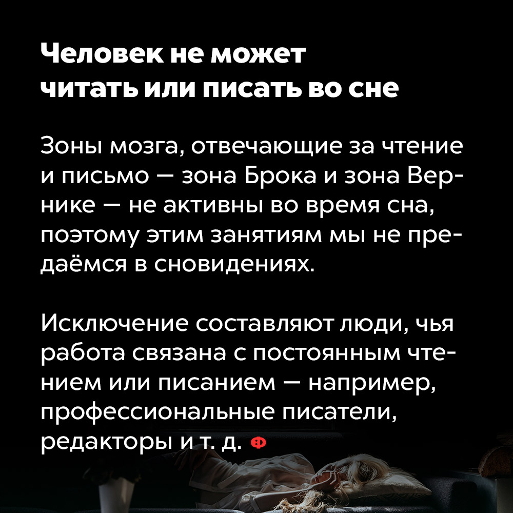 Человек не может читать или писать во сне. Зоны мозга, отвечающие за чтение и письмо — зона Брока и зона Вернике — неактивны во время сна, поэтому этим занятиям мы не предаёмся в сновидениях.
Исключение составляют люди, чья работа связана с постоянным чтением или писанием — например, профессиональные писатели, редакторы и т. п.