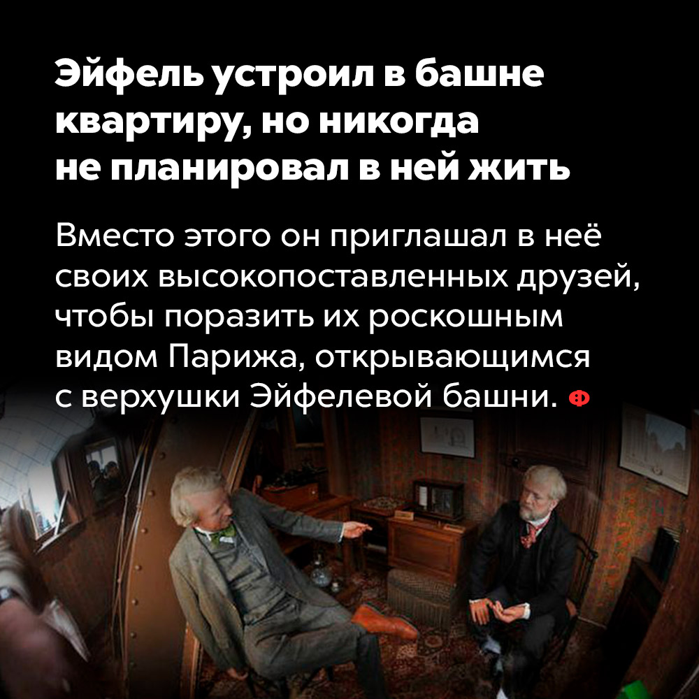 Эйфель устроил в башне квартиру, но никогда не планировал в ней жить. Вместо этого он приглашал в неё своих высокопоставленных друзей, чтобы поразить их роскошным видом Парижа, открывающимся с верхушки Эйфелевой башни.