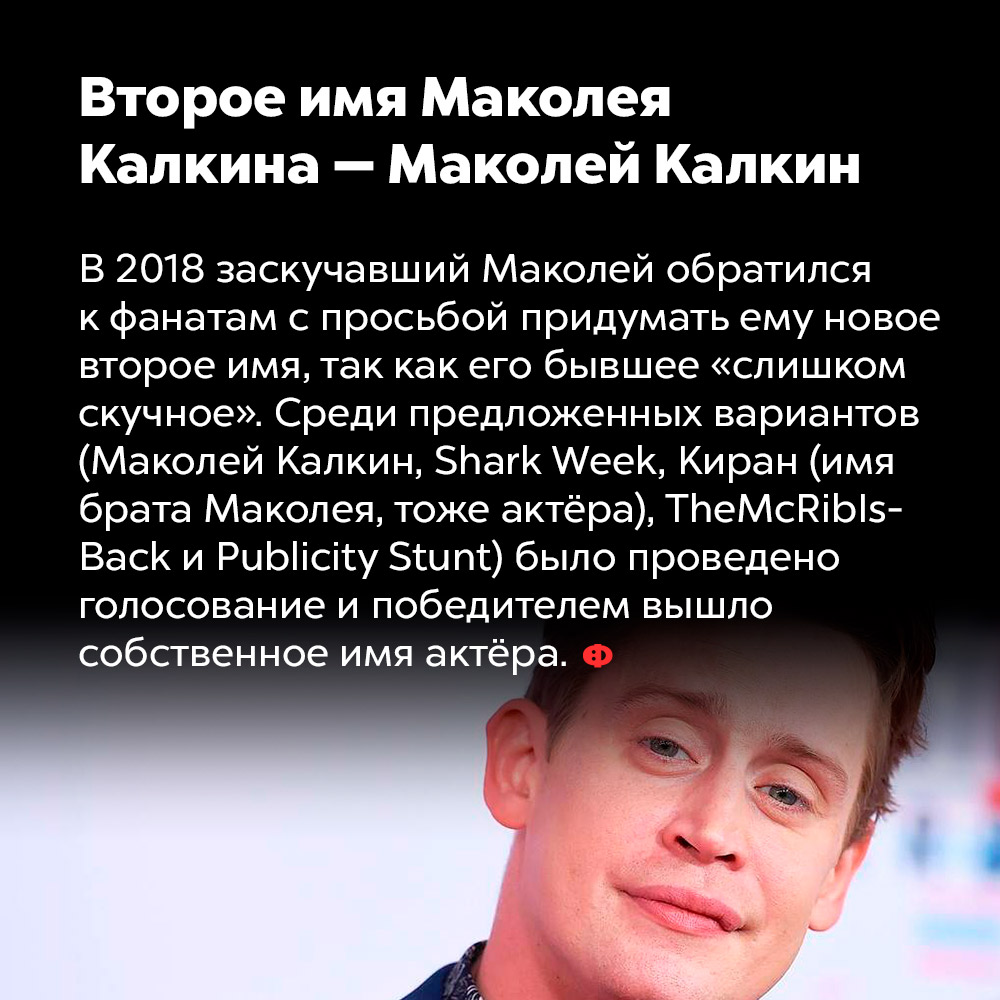Второе имя Маколея Калкина — Маколей Калкин. В 2018 заскучавший Маколей обратился к фанатам с просьбой придумать ему новое второе имя, так как его бывшее «слишком скучное». Среди предложенный вариантов (Маколей Калкин, Shark Week, Киран (имя брата Маколей, тоже актёра), TheMcRiblsBack и Publicity Stunt) было проведено голосование и победителем вышло собственное имя актёра.