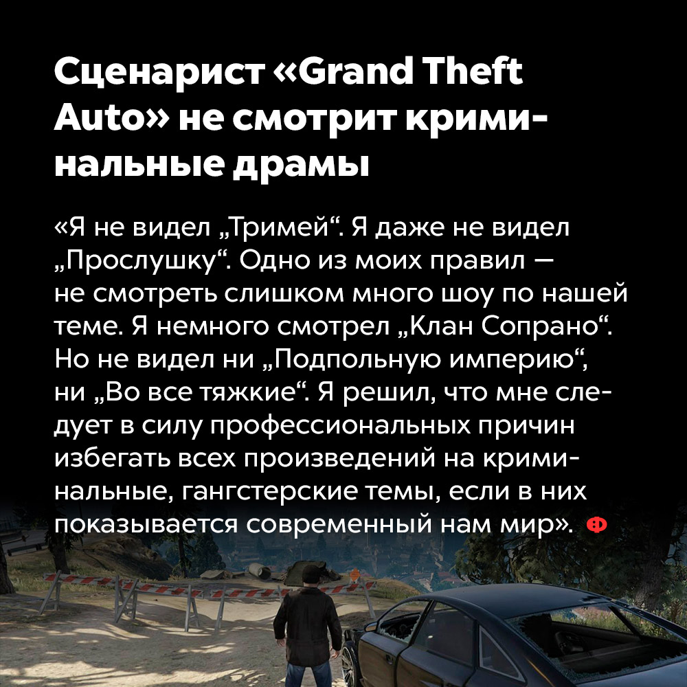 Сценарист «Grand Theft Auto» не смотрит криминальные драмы. «Я не видел «Тримей». Я не видел даже «Прослушку». Одно из моих правил — не смотреть слишком много шоу по нашей теме. Я немного смотрел «Клан Сопрано». Но не видел ни «Подпольную империю», ни «Во все тяжкие». Я решил, что мне следует в силу профессиональных причин избегать всех произведений на криминальные, гангстерские темы, если в них показывается современный нам мир».