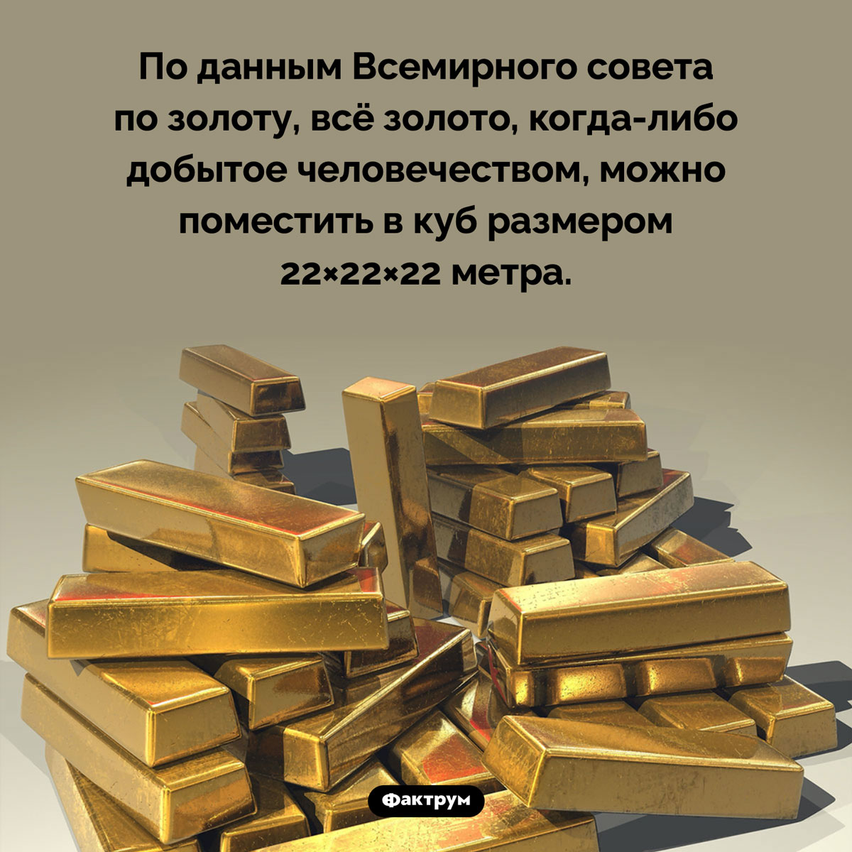 Сколько золота добыто человечеством. По данным Всемирного совета по золоту, всё золото, когда-либо добытое человечеством, можно поместить в куб размером 22×22×22 метра.