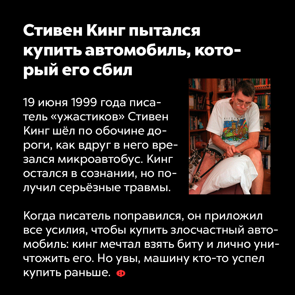 Стивен Кинг пытался купить автомобиль, который его сбил. 19 июня 1999 года писатель «ужастиков» Стивен Кинг шёл по обочине дороги, как вдруг в него врезался микроавтобус. Кинг остался в сознании, но получил серьёзные травмы.
Когда писатель поправился, он приложил все усилия, чтобы купить злосчастный автомобиль: Кинг мечтал взять биту и лично уничтожить его. Но увы, машину кто-то успел купить раньше.