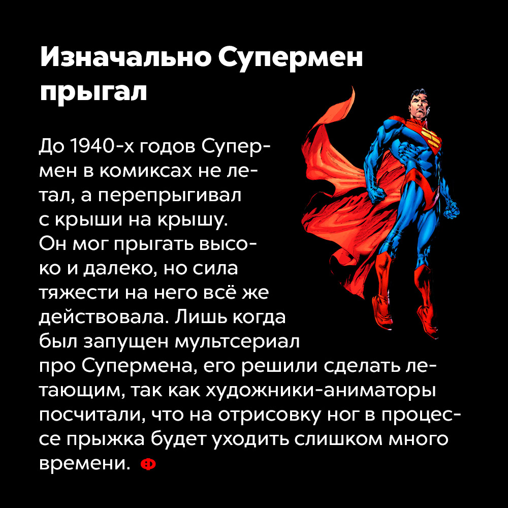 Изначально Супермен прыгал. До 1940 годов Супермен в комиксах не летал, а перепрыгивал с крыши на крышу. Он мог прыгать высоко и далеко, но сила тяжести на него всё же действовала. Лишь когда был запущен мультсериал про Супермена, его решили сделать летающим, так как художники-аниматоры посчитали, что на отрисовку ног в процессе прыжка будет уходить слишком много времени.