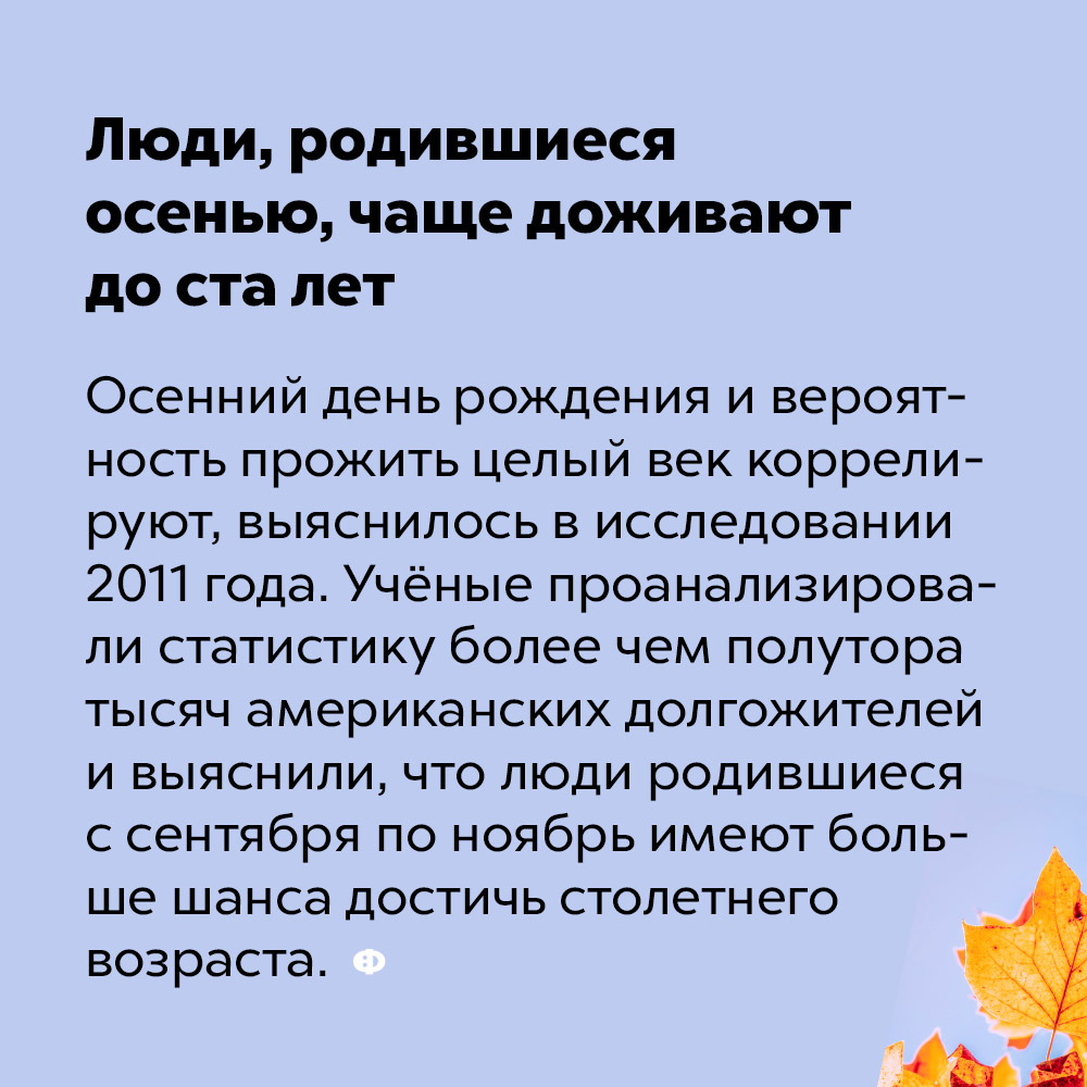 Люди, родившиеся осенью, чаще доживают до ста лет. Осенний день рождения и вероятность прожить целый век коррелируют, выяснилось в исследовании 2011 года. Учёные проанализировали статистику более чем полутора тысяч американских долгожителей и выяснили, что люди родившиеся с сентября по ноябрь имеют больше шанса достичь столетнего возраста.