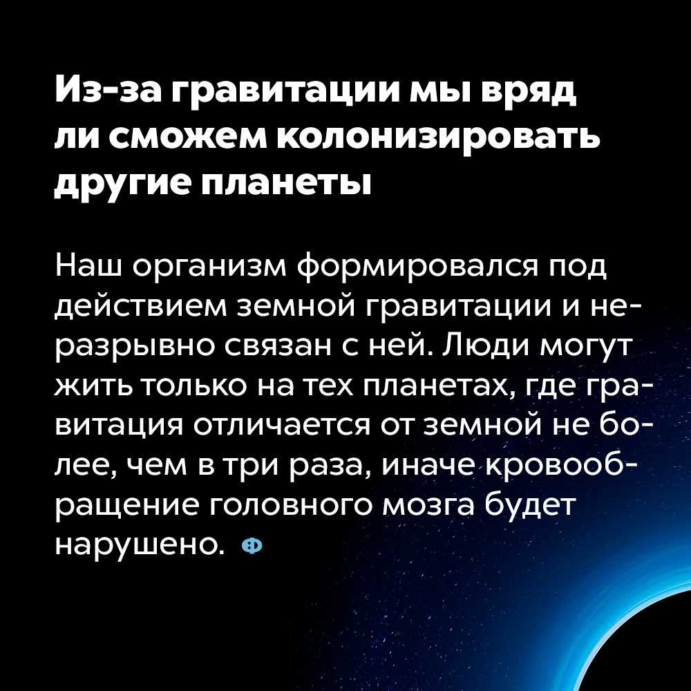 Из-за гравитации мы вряд ли сможем колонизировать другие планеты. Наш организм формировался под действием земной гравитации и неразрывно связан с ней. Люди могут жить только на тех планетах, где гравитация отличается от земной не более, чем в три раза, иначе кровообращение головного мозга будет нарушено.