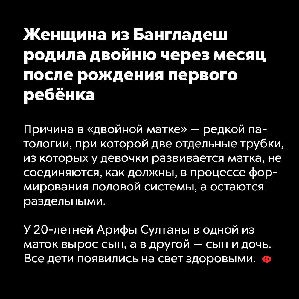 Женщина из Бангладеш родила двойню через месяц после рождения первого ребёнка. Причина в «двойной матке» — редкой патологии, при которой две отдельные трубки, из которых у девочки развивается матка, не соединяются как должны в процессе формирования половой системы, а остаются раздельными.
У 20-летней Арифы Султаны в одной из маток вырос сын, а в другой — сын и дочь. Все дети появились на свет здоровыми.