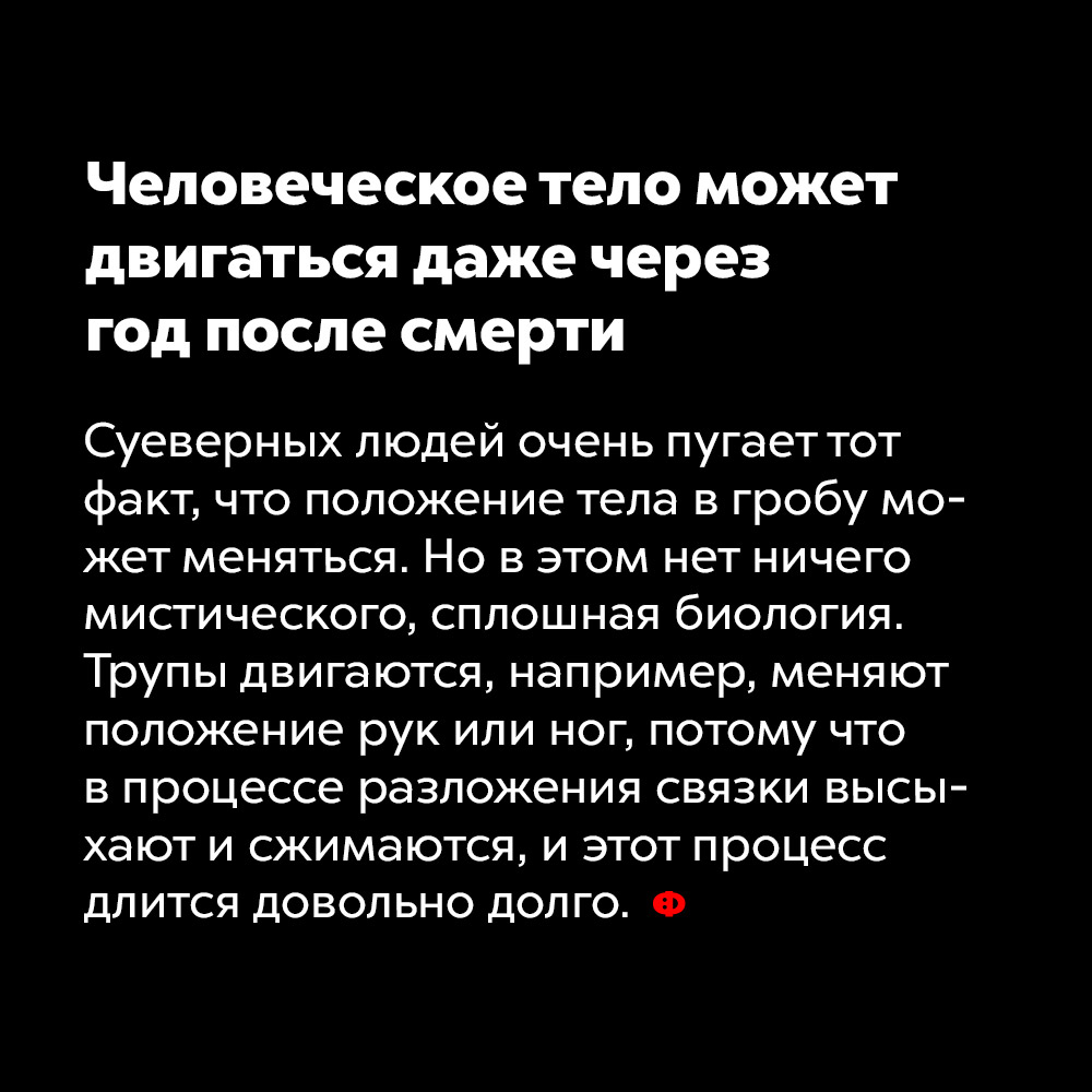 Человеческое тело может двигаться даже через год после смерти. Суеверных людей очень пугает тот факт, что положение тела в гробу может меняться. Но в этом нет ничего мистического, сплошная биология. Трупы двигаются, например, меняют положение рук или ног, потому что в процессе разложения связки высыхают и сжимаются, и этот процесс длится довольно долго.