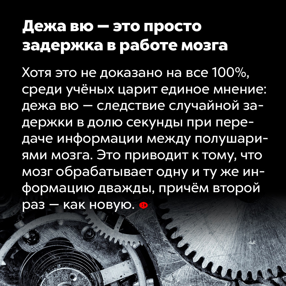 Дежа вю — это просто задержка в работе мозга. Хотя это не доказано на все 100%, среди учёных царит единое мнение: дежа вю — следствие случайной задержки в долю секунды при передаче информации между полушариями мозга. Это приводит к тому, что мозг обрабатывает одну и ту же информацию дважды, причём второй раз — как новую.