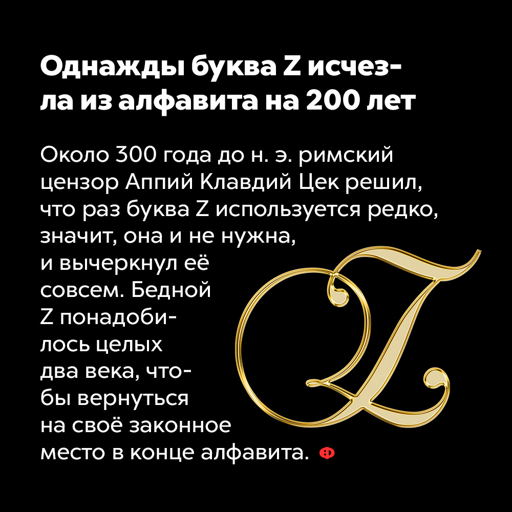 Однажды буква Z исчезла из алфавита на 200 лет. Около 300 года до н. э. римский цензор Аппий Клавдий Цек решил, что раз буква Z используется редко, значит, она и не нужна, и вычеркнул её насовсем. Бедной Z понадобилось целых два века, чтобы вернуться на своё законное место в конце алфавита.