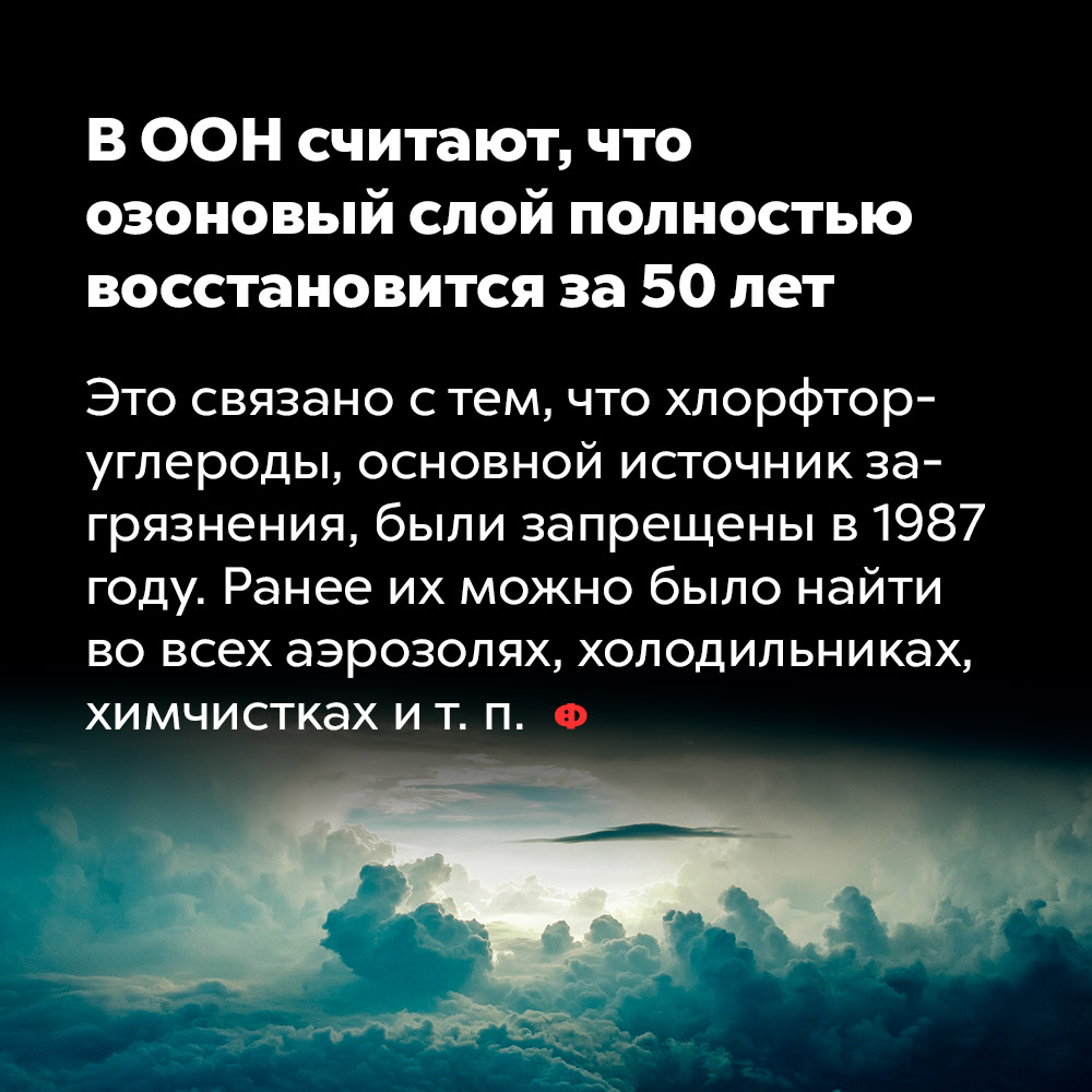 В ООН считают, что озоновый слой полностью восстановится за 50 лет. Это связано с тем, что хлорфтор-углероды, основной источник загрязнения, были запрещены в 1987 году. Ранее их можно было найти во всех аэрозолях, холодильниках, химчистках и т. п.