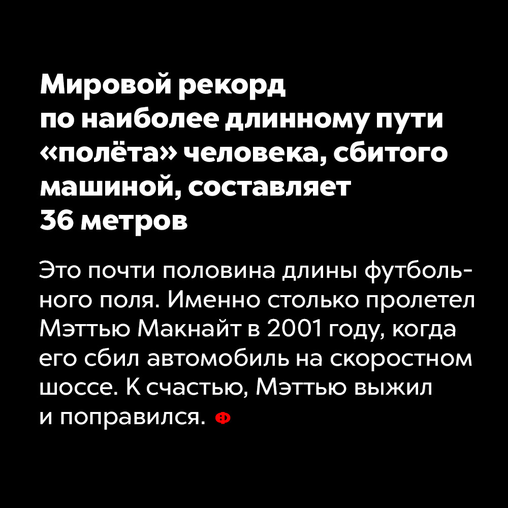 Мировой рекорд по наиболее длинному пути «полёта» человека, сбитого машиной, составляет 36 метров. Это почти половина длины футбольного поля. Именно столько пролетел Мэттью Макнайт в 2001 году, когда его сбил автомобиль на скоростном шоссе. К счастью, Мэттью выжил и поправился.