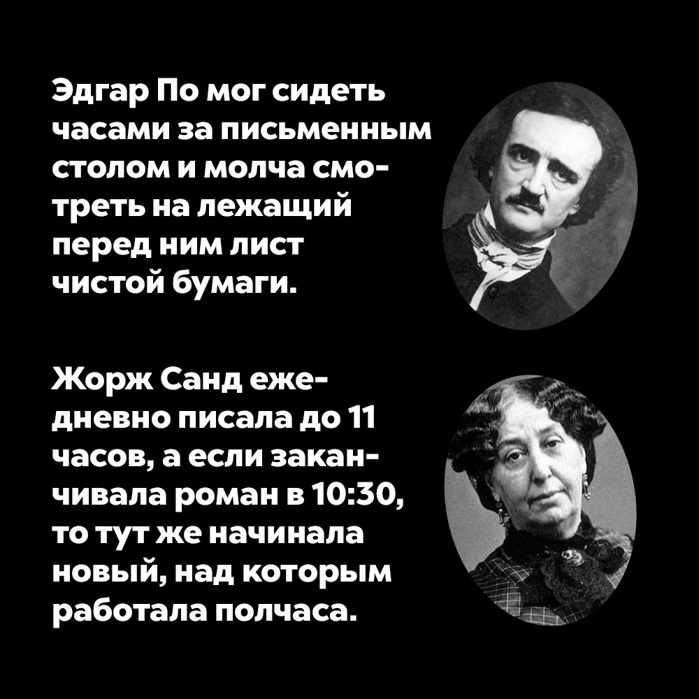 Эдгар По мог сидеть часами за письменным столом и молча смотреть на лежащий перед ним лист чистой бумаги.. А Жрож Санд ежедневно писала до 11 часов, а если заканчивала роман в 10:30, то тут же начинала новый, над которым работала полчаса.