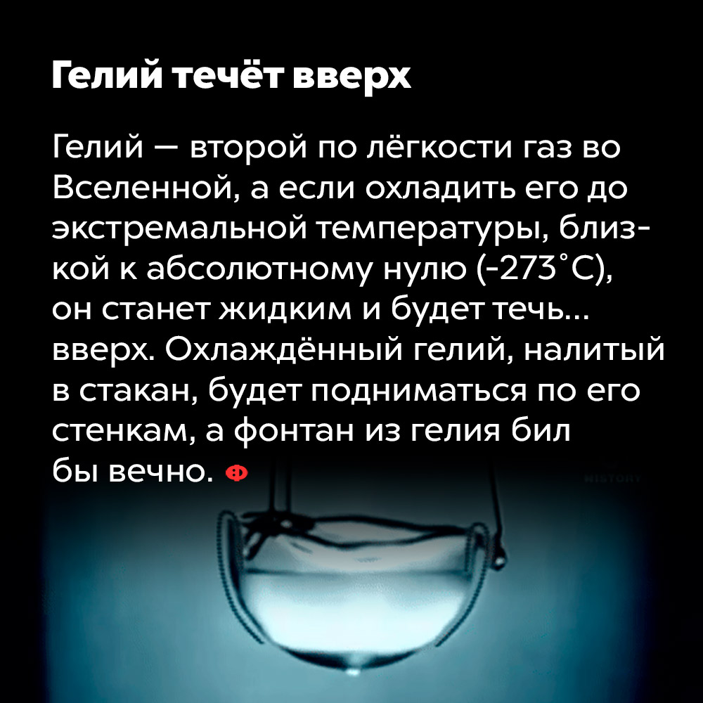 Гелий течёт вверх. Гелий — второй по лёгкости газ во Вселенной, а если охладить его до экстремальной температуры, близкой к абсолютному нулю (-273 °C), он станет жидким и будет течь... вверх. Охлаждённый гелий, налитый в стакан, будет подниматься по его стенкам, а фонтан из гелия бил бы вечно.