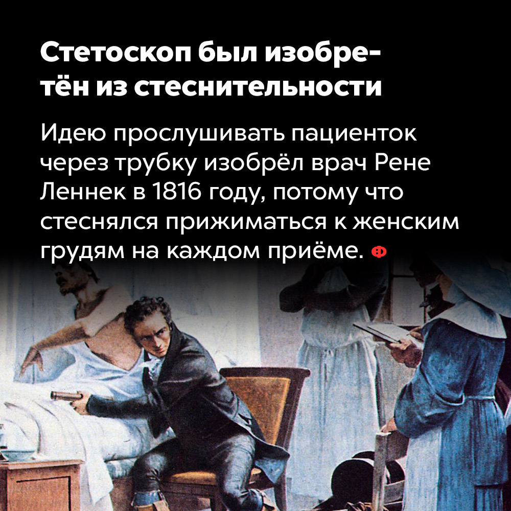 Стетоскоп был изобретён из стеснительности. Идею прослушивать пациенток через трубку изобрёл врач Рене Леннек в 1816-м году потому что стеснялся прижиматься к женской груди на каждом приёме.