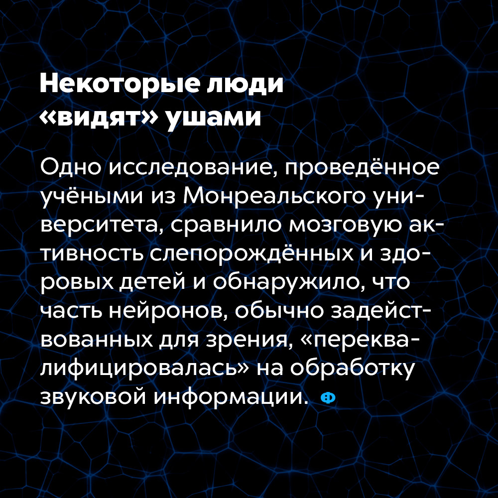 Некоторые люди «видят» ушами. Одно исследование, проведённое учёными из Монреальского университета, сравнило мозговую активность слепорождённых и здоровых детей и обнаружило, что часть нейронов, обычно задействованных для зрения, «переквалифицировалась» на обработку звуковой информации,