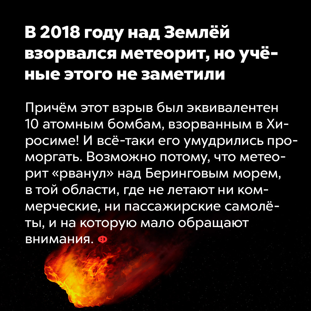 В 2018 году над Землёй взорвался метеорит, но учёные этого не заметили. Причём этот взрыв был эквивалентен 10 атомным бомбам, взорванным в Хиросиме! И всё-таки его умудрились проморгать. Возможно, потому что метеорит «рванул» над Беринговым морем, в той области, где не летают ни коммерческие, ни пассажирские самолёты, и на которую мало обращают внимания.