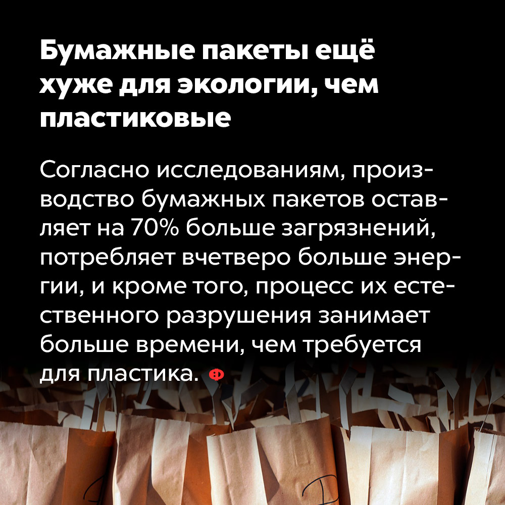 Бумажные пакеты ещё хуже для экологии, чем пластиковые. Согласно исследованиям, производство бумажных пакетов оставляет на 70% больше загрязнений, потребляет вчетверо больше энергии и, кроме того, процесс их естественного разрушения занимает больше времени, чем требуется для пластика.