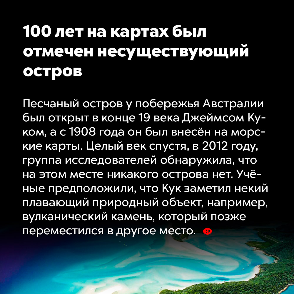 100 лет на картах был отмечен несуществующий остров. Песчаный остров у побережья Австралии был открыт в конце 19 века Джеймсом Куком, а с 1908 года он был внесён на морские карты. Целый век спустя, в 2012 году, группа исследователей обнаружила, что на этом месте никакого острова нет. Учёные предположили, что Кук заметил некий плавающий природный объект, например, вулканический камень, который позже переместился в другое место.