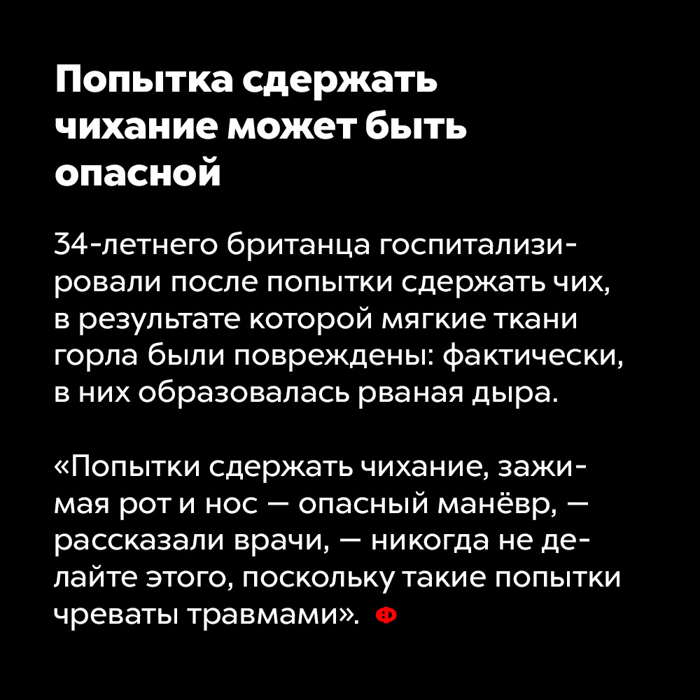 Попытка сдержать чихание может быть опасной. 34-летнего британца госпитализировали после попытки сдержать чих, в результате которой мягкие ткани горла были повреждены: фактически, в них образовалась дыра.
«Попытки сдержать чихание, зажимая рот и нос — опасный манёвр, — рассказали врачи, — никогда не делайте этого, поскольку такие попытки чреваты травмами».